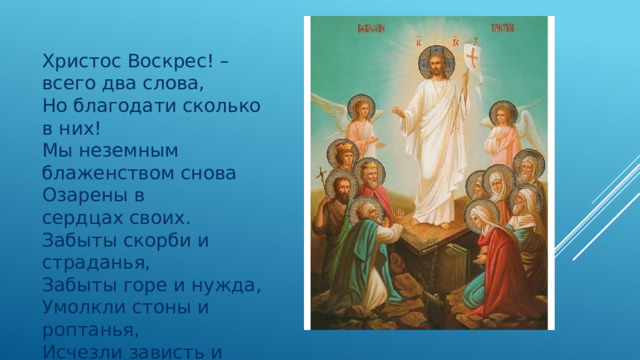 Христос Воскрес! – всего два слова,  Но благодати сколько в них!  Мы неземным блаженством снова  Озарены в сердцах своих. Забыты скорби и страданья,  Забыты горе и нужда,  Умолкли стоны и роптанья,  Исчезли зависть и вражда…  П.Потехин 