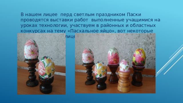 В нашем лицее перд светлым праздником Паски проводятся выставки работ выполненные учащимися на уроках технологии, участвуем в районных и областных конкурсах на тему «Пасхальное яйцо», вот некоторые работы учащихся лицея: 