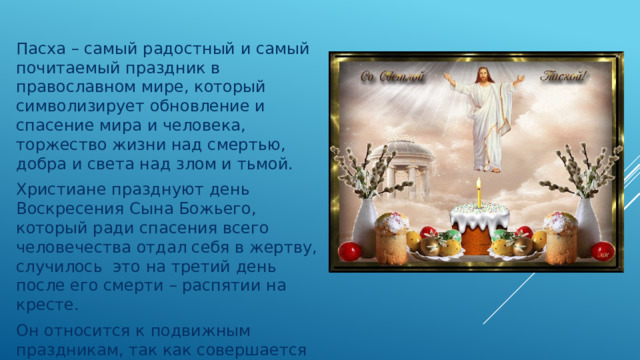 Пасха – самый радостный и самый почитаемый праздник в православном мире, который символизирует обновление и спасение мира и человека, торжество жизни над смертью, добра и света над злом и тьмой.  Христиане празднуют день Воскресения Сына Божьего, который ради спасения всего человечества отдал себя в жертву, случилось это на третий день после его смерти – распятии на кресте.  Он относится к подвижным праздникам, так как совершается каждый год в разное время. 