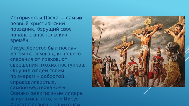 Исторически Пасха — самый первый христианский праздник, берущий своё начало с апостольских времён. Иисус Христос был послан Богом на землю для нашего спасения от грехов, от свершения плохих поступков. Он учил людей своим примером – добротой, справедливостью, самопожертвованием. Однако религиозные лидеры испугались того, что Иисус Христос станет правителем всего мира и казнили его – распяли на кресте. 