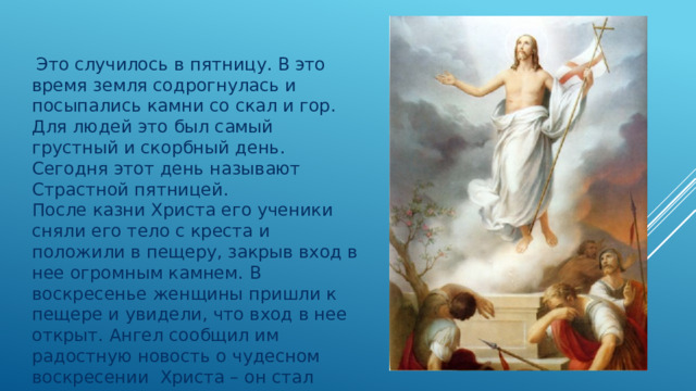   Это случилось в пятницу. В это время земля содрогнулась и посыпались камни со скал и гор. Для людей это был самый грустный и скорбный день. Сегодня этот день называют Страстной пятницей. После казни Христа его ученики сняли его тело с креста и положили в пещеру, закрыв вход в нее огромным камнем. В воскресенье женщины пришли к пещере и увидели, что вход в нее открыт. Ангел сообщил им радостную новость о чудесном воскресении  Христа – он стал бессмертным 