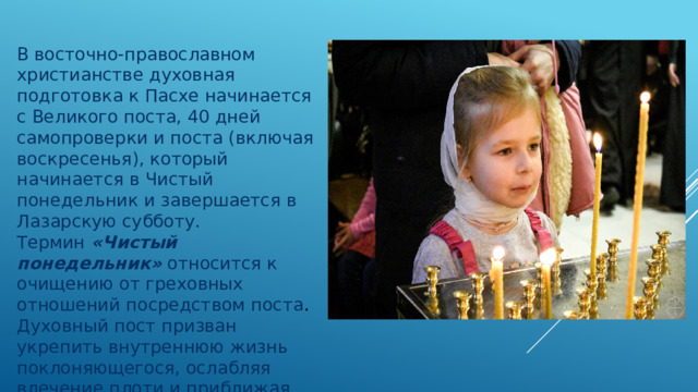 В восточно-православном христианстве духовная подготовка к Пасхе начинается с Великого поста, 40 дней самопроверки и поста (включая воскресенья), который начинается в Чистый понедельник и завершается в Лазарскую субботу.  Термин  «Чистый понедельник»  относится к очищению от греховных отношений посредством поста . Духовный пост призван укрепить внутреннюю жизнь поклоняющегося, ослабляя влечение плоти и приближая его или ее к Богу.    