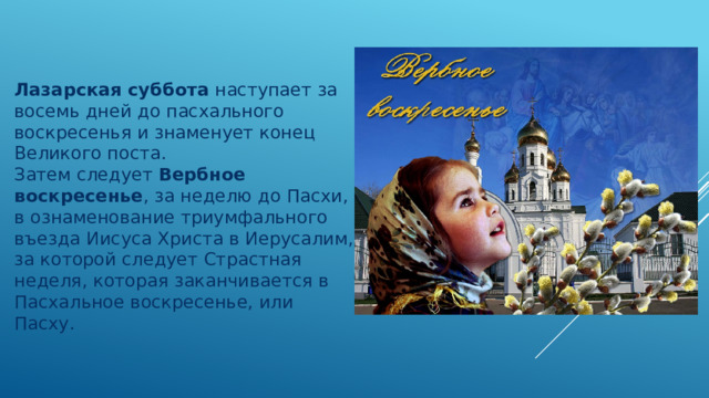 Лазарская суббота  наступает за восемь дней до пасхального воскресенья и знаменует конец Великого поста. Затем следует  Вербное воскресенье , за неделю до Пасхи, в ознаменование триумфального въезда Иисуса Христа в Иерусалим, за которой следует Страстная неделя, которая заканчивается в Пасхальное воскресенье, или Пасху. 