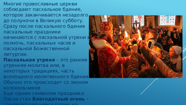 Многие православные церкви соблюдают пасхальное бдение, которое заканчивается незадолго до полуночи в Великую субботу. Сразу после пасхального бдения пасхальные праздники начинаются с пасхальной утрени в полночь, пасхальных часов и пасхальной Божественной литургии.  Пасхальная утреня  – это ранняя утренняя молитва или, в некоторых традициях, часть всенощного молитвенного бдения. Обычно это происходит со звоном колокольчиков Еще одним символом праздника Пасхи стал  Благодатный огонь  – самовозгорающееся пламя на Гробу Господнем, которое затем выносят к людям священники, а патриарх зажигает им лампады и свечи, символизируя тем самым чудо воскрешения Иисуса Христа и его выхода из могилы. 