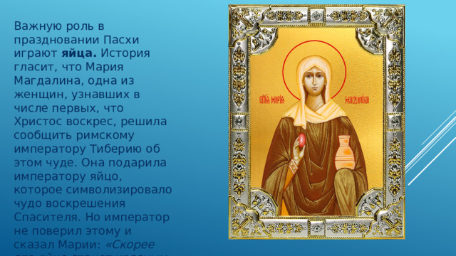 Важную роль в праздновании Пасхи играют  яйца.  История гласит, что Мария Магдалина, одна из женщин, узнавших в числе первых, что Христос воскрес, решила сообщить римскому императору Тиберию об этом чуде. Она подарила императору яйцо, которое символизировало чудо воскрешения Спасителя.  Но император не поверил этому и сказал Марии:  «Скорее это яйцо станет красным, чем я поверю в то, что Иисус воскрес» . Яйцо тут же стало красным… 