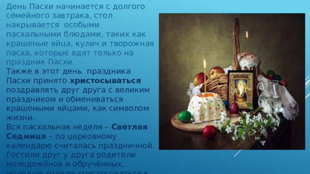 День Пасхи начинается с долгого семейного завтрака, стол накрывается особыми пасхальными блюдами, таких как крашеные яйца, кулич и творожная пасха, которые едят только на праздник Пасхи. Также в этот день праздника Пасхи принято  христосываться поздравлять друг друга с великим праздником и обмениваться крашеными яйцами, как символом жизни. Вся пасхальная неделя – Светлая Седмица – по церковному календарю считалась праздничной. Гостили друг у друга родители молодожёнов и обручённых, молодые ходили христосоваться к тестю и тёще. Особенно весёлой считалась суббота - «хороводница». В этот же день к вечеру смолкал колокольный звон, сопровождавший всю праздничную неделю, которая завершалась Фоминым воскресеньем 