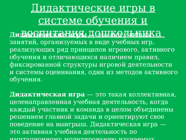 Дидактические игры в системе обучения и воспитания дошкольника Дидакти́ческие и́гры  — это вид учебных занятий, организуемых в виде учебных игр, реализующих ряд принципов игрового, активного обучения и отличающихся наличием правил, фиксированной структуры игровой деятельности и системы оценивания, один из методов активного обучения.  Дидактическая игра  — это такая коллективная, целенаправленная учебная деятельность, когда каждый участник и команда в целом объединены решением главной задачи и ориентируют свое поведение на выигрыш. Дидактическая игра — это активная учебная деятельность по имитационному моделированию изучаемых систем, явлений, процессов. 