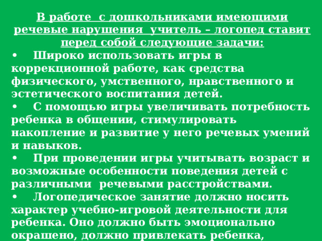 В работе  с дошкольниками имеющими речевые нарушения  учитель – логопед ставит перед собой следующие задачи: •     Широко использовать игры в коррекционной работе, как средства физического, умственного, нравственного и эстетического воспитания детей. •     С помощью игры увеличивать потребность ребенка в общении, стимулировать накопление и развитие у него речевых умений и навыков. •     При проведении игры учитывать возраст и возможные особенности поведения детей с различными  речевыми расстройствами. •     Логопедическое занятие должно носить характер учебно-игровой деятельности для ребенка. Оно должно быть эмоционально окрашено, должно привлекать ребенка, вызывать у него живой интерес и порождать радостное ожидание новых занятий. 