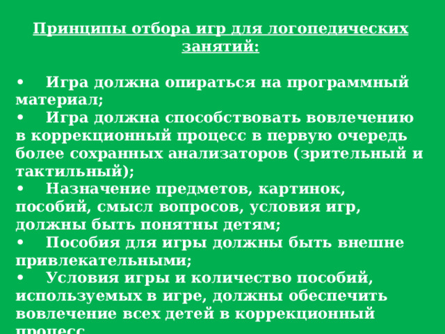 Принципы отбора игр для логопедических занятий:  •     Игра должна опираться на программный материал; •     Игра должна способствовать вовлечению в коррекционный процесс в первую очередь более сохранных анализаторов (зрительный и тактильный); •     Назначение предметов, картинок, пособий, смысл вопросов, условия игр, должны быть понятны детям; •     Пособия для игры должны быть внешне привлекательными; •     Условия игры и количество пособий, используемых в игре, должны обеспечить вовлечение всех детей в коррекционный процесс. Работа логопеда ДОУ нуждается в использовании игровых приемов и отдельных игровых действий в большей степени, нежели в обычных воспитательных мероприятий. 