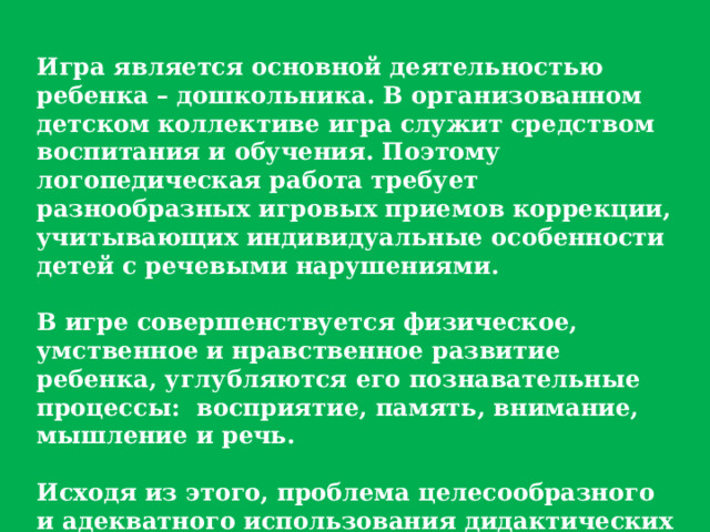 Игра является основной деятельностью ребенка – дошкольника. В организованном детском коллективе игра служит средством воспитания и обучения. Поэтому логопедическая работа требует разнообразных игровых приемов коррекции, учитывающих индивидуальные особенности детей с речевыми нарушениями.  В игре совершенствуется физическое, умственное и нравственное развитие ребенка, углубляются его познавательные процессы:  восприятие, память, внимание, мышление и речь.  Исходя из этого, проблема целесообразного и адекватного использования дидактических игр, игровых приемов на разных этапах логопедической работы приобретает большое теоретическое и практическое значение. 