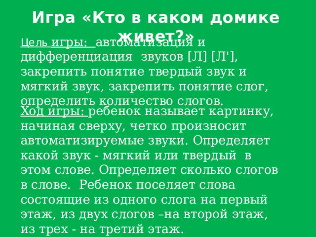 Игра «Кто в каком домике живет?» Цель игры: автоматизация и дифференциация звуков [Л] [Л'], закрепить понятие твердый звук и мягкий звук, закрепить понятие слог, определить количество слогов. Ход игры: ребенок называет картинку, начиная сверху, четко произносит автоматизируемые звуки. Определяет какой звук - мягкий или твердый в этом слове. Определяет сколько слогов в слове. Ребенок поселяет слова состоящие из одного слога на первый этаж, из двух слогов –на второй этаж, из трех - на третий этаж. 