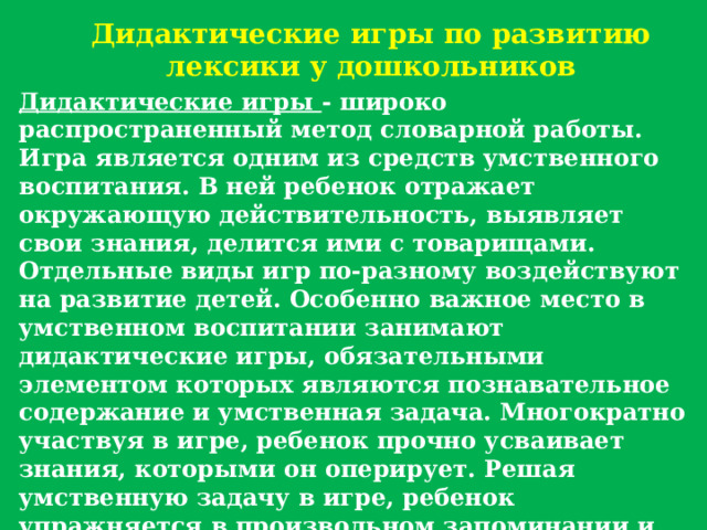Дидактические игры по развитию лексики у дошкольников Дидактические игры - широко распространенный метод словарной работы. Игра является одним из средств умственного воспитания. В ней ребенок отражает окружающую действительность, выявляет свои знания, делится ими с товарищами. Отдельные виды игр по-разному воздействуют на развитие детей. Особенно важное место в умственном воспитании занимают дидактические игры, обязательными элементом которых являются познавательное содержание и умственная задача. Многократно участвуя в игре, ребенок прочно усваивает знания, которыми он оперирует. Решая умственную задачу в игре, ребенок упражняется в произвольном запоминании и воспроизведении, в классификации предметов или явлений по общим признакам, в выделении свойств и качеств предметов, в определении их по отдельным признакам. 