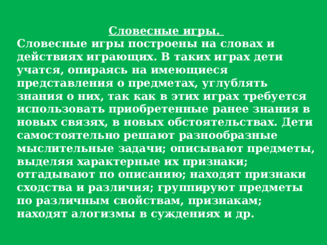 Словесные игры. Словесные игры построены на словах и действиях играющих. В таких играх дети учатся, опираясь на имеющиеся представления о предметах, углублять знания о них, так как в этих играх требуется использовать приобретенные ранее знания в новых связях, в новых обстоятельствах. Дети самостоятельно решают разнообразные мыслительные задачи; описывают предметы, выделяя характерные их признаки; отгадывают по описанию; находят признаки сходства и различия; группируют предметы по различным свойствам, признакам; находят алогизмы в суждениях и др. 