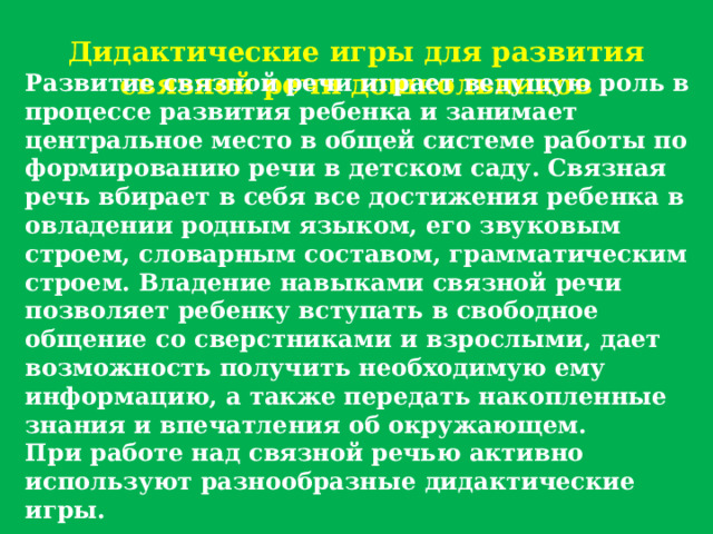 Дидактические игры для развития связной речи дошкольников Развитие связной речи играет ведущую роль в процессе развития ребенка и занимает центральное место в общей системе работы по формированию речи в детском саду. Связная речь вбирает в себя все достижения ребенка в овладении родным языком, его звуковым строем, словарным составом, грамматическим строем. Владение навыками связной речи позволяет ребенку вступать в свободное общение со сверстниками и взрослыми, дает возможность получить необходимую ему информацию, а также передать накопленные знания и впечатления об окружающем. При работе над связной речью активно используют разнообразные дидактические игры. 