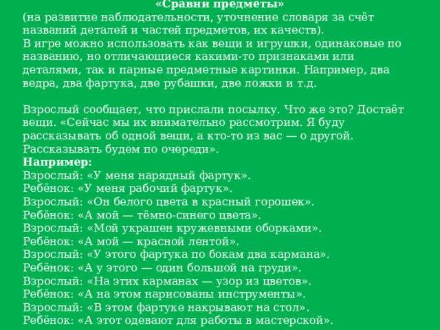 «Сравни предметы» (на развитие наблюдательности, уточнение словаря за счёт названий деталей и частей предметов, их качеств). В игре можно использовать как вещи и игрушки, одинаковые по названию, но отличающиеся какими-то признаками или деталями, так и парные предметные картинки. Например, два ведра, два фартука, две рубашки, две ложки и т.д. Взрослый сообщает, что прислали посылку. Что же это? Достаёт вещи. «Сейчас мы их внимательно рассмотрим. Я буду рассказывать об одной вещи, а кто-то из вас — о другой. Рассказывать будем по очереди». Например: Взрослый: «У меня нарядный фартук». Ребёнок: «У меня рабочий фартук». Взрослый: «Он белого цвета в красный горошек». Ребёнок: «А мой — тёмно-синего цвета». Взрослый: «Мой украшен кружевными оборками». Ребёнок: «А мой — красной лентой». Взрослый: «У этого фартука по бокам два кармана». Ребёнок: «А у этого — один большой на груди». Взрослый: «На этих карманах — узор из цветов». Ребёнок: «А на этом нарисованы инструменты». Взрослый: «В этом фартуке накрывают на стол». Ребёнок: «А этот одевают для работы в мастерской». 