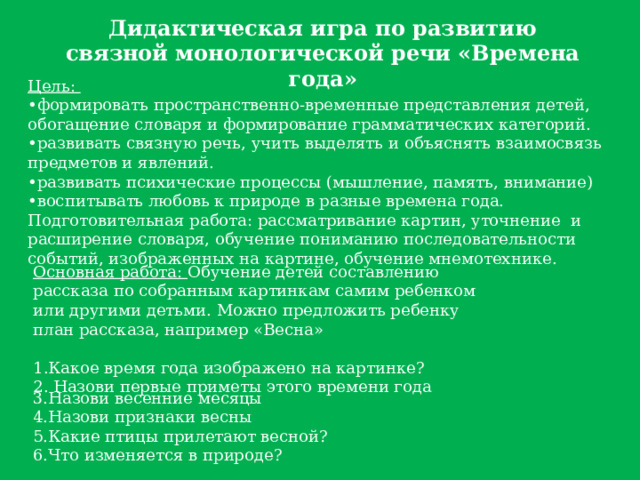 Дидактическая игра по развитию связной монологической речи «Времена года» Цель:  •формировать пространственно-временные представления детей, обогащение словаря и формирование грамматических категорий.  •развивать связную речь, учить выделять и объяснять взаимосвязь предметов и явлений.  •развивать психические процессы (мышление, память, внимание)  •воспитывать любовь к природе в разные времена года.  Подготовительная работа: рассматривание картин, уточнение  и расширение словаря, обучение пониманию последовательности событий, изображенных на картине, обучение мнемотехнике. Основная работа: Обучение детей составлению рассказа по собранным картинкам самим ребенком или другими детьми. Можно предложить ребенку план рассказа, например «Весна»  1.Какое время года изображено на картинке? 2. Назови первые приметы этого времени года 3.Назови весенние месяцы  4.Назови признаки весны  5.Какие птицы прилетают весной?  6.Что изменяется в природе? 