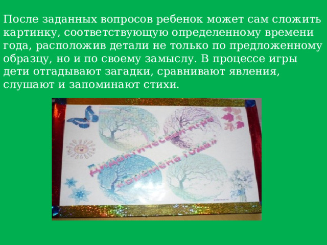 После заданных вопросов ребенок может сам сложить картинку, соответствующую определенному времени года, расположив детали не только по предложенному образцу, но и по своему замыслу. В процессе игры дети отгадывают загадки, сравнивают явления, слушают и запоминают стихи.   