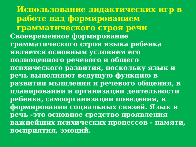 Использование дидактических игр в работе над формированием грамматического строя речи Своевременное формирование грамматического строя языка ребенка является основным условием его полноценного речевого и общего психического развития, поскольку язык и речь выполняют ведущую функцию в развитии мышления и речевого общения, в планировании и организации деятельности ребенка, самоорганизации поведения, в формировании социальных связей. Язык и речь -это основное средство проявления важнейших психических процессов - памяти, восприятия, эмоций. 