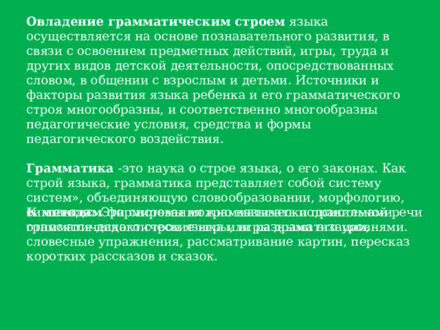 Овладение грамматическим строем языка осуществляется на основе познавательного развития, в связи с освоением предметных действий, игры, труда и других видов детской деятельности, опосредствованных словом, в общении с взрослым и детьми. Источники и факторы развития языка ребенка и его грамматического строя многообразны, и соответственно многообразны педагогические условия, средства и формы педагогического воздействия. Грамматика -это наука о строе языка, о его законах. Как строй языка, грамматика представляет собой систему систем», объединяющую словообразовании, морфологию, синтаксис. Эти системы можно называть подсистемами грамматического строя языка или разными его уровнями. К методам формирования грамматически правильной речи относятся дидактические игры, игры драматизации, словесные упражнения, рассматривание картин, пересказ коротких рассказов и сказок. 