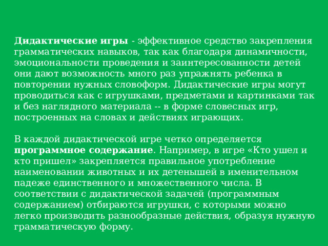 Дидактические игры - эффективное средство закрепления грамматических навыков, так как благодаря динамичности, эмоциональности проведения и заинтересованности детей они дают возможность много раз упражнять ребенка в повторении нужных словоформ. Дидактические игры могут проводиться как с игрушками, предметами и картинками так и без наглядного материала -- в форме словесных игр, построенных на словах и действиях играющих. В каждой дидактической игре четко определяется программное содержание . Например, в игре «Кто ушел и кто пришел» закрепляется правильное употребление наименовании животных и их детенышей в именительном падеже единственного и множественного числа. В соответствии с дидактической задачей (программным содержанием) отбираются игрушки, с которыми можно легко производить разнообразные действия, образуя нужную грамматическую форму. 