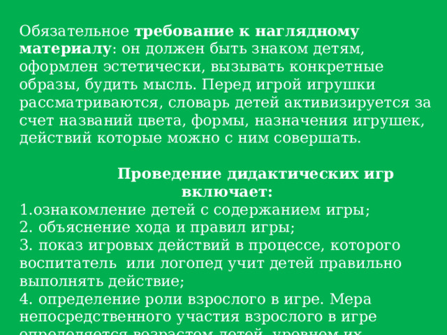 Обязательное требование к наглядному материалу : он должен быть знаком детям, оформлен эстетически, вызывать конкретные образы, будить мысль. Перед игрой игрушки рассматриваются, словарь детей активизируется за счет названий цвета, формы, назначения игрушек, действий которые можно с ним совершать.  Проведение дидактических игр включает: ознакомление детей с содержанием игры;   объяснение хода и правил игры;   показ игровых действий в процессе, которого воспитатель  или логопед учит детей правильно выполнять действие;   определение роли взрослого в игре. Мера непосредственного участия взрослого в игре определяется возрастом детей, уровнем их подготовки, сложностью дидактической  задачи;   подведение итогов игры. 