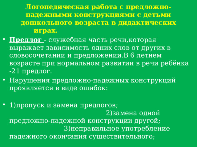 Логопедическая работа с предложно-падежными конструкциями с детьми дошкольного возраста в дидактических играх. Предлог - служебная часть речи,которая выражает зависимость одних слов от других в словосочетании и предложении.В 6 летнем возрасте при нормальном развитии в речи ребёнка -21 предлог. Нарушения предложно-падежных конструкций проявляется в виде ошибок: 1)пропуск и замена предлогов; 2)замена одной предложно-падежной конструкции другой; 3)неправильное употребление падежного окончания существительного; 4)неправильное употребление как предлога,так и падежного окончания. 
