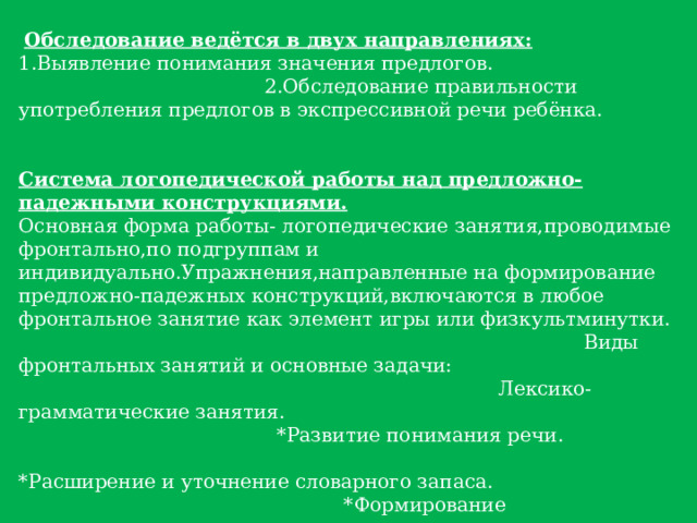 Обследование ведётся в двух направлениях: 1.Выявление понимания значения предлогов. 2.Обследование правильности употребления предлогов в экспрессивной речи ребёнка. Система логопедической работы над предложно-падежными конструкциями.  Основная форма работы- логопедические занятия,проводимые фронтально,по подгруппам и индивидуально.Упражнения,направленные на формирование предложно-падежных конструкций,включаются в любое фронтальное занятие как элемент игры или физкультминутки. Виды фронтальных занятий и основные задачи: Лексико-грамматические занятия. *Развитие понимания речи. *Расширение и уточнение словарного запаса. *Формирование грамматических средств языка. *Знакомство с лексическим и грамматическим значением предлогов. Обучение грамоте. Дети учатся писать предлоги. Предложно-падежные конструкции включаются в активную речевую практику детей. 