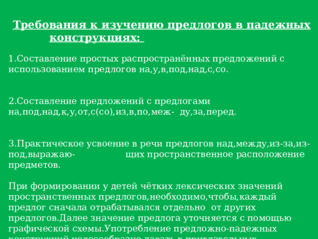Требования к изучению предлогов в падежных конструкциях:  1.Составление простых распространённых предложений с использованием предлогов на,у,в,под,над,с,cо. 2.Составление предложений с предлогами на,под,над,к,у,от,с(со),из,в,по,меж- ду,за,перед. 3.Практическое усвоение в речи предлогов над,между,из-за,из-под,выражаю- щих пространственное расположение предметов. При формировании у детей чётких лексических значений пространственных предлогов,необходимо,чтобы,каждый предлог сначала отрабатывался отдельно от других предлогов.Далее значение предлога уточняется с помощью графической схемы.Употребление предложно-падежных конструкций целесообразно давать в приглагольных словосочетаниях,так как от характера глагола зависят значения предлога и падежная форма существительного. После изолированной работы над отдельными предлогами проводится дифференциация нескольких предлогов.На этой ступени необходимо закрепить предлоги не только в слухоречевой,но и в зрительной памяти детей. 