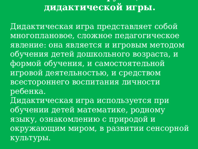 Основные функции дидактической игры. Дидактическая игра представляет собой многоплановое, сложное педагогическое явление: она является и игровым методом обучения детей дошкольного возраста, и формой обучения, и самостоятельной игровой деятельностью, и средством всестороннего воспитания личности ребенка. Дидактическая игра используется при обучении детей математике, родному языку, ознакомлению с природой и окружающим миром, в развитии сенсорной культуры. 