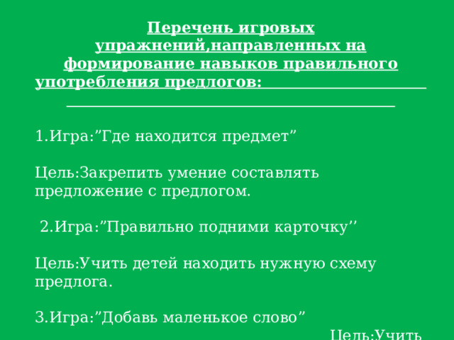 Перечень игровых упражнений,направленных на формирование навыков правильного употребления предлогов:  1.Игра:”Где находится предмет” Цель:Закрепить умение составлять предложение с предлогом.  2.Игра:”Правильно подними карточку’’ Цель:Учить детей находить нужную схему предлога. 3.Игра:”Добавь маленькое слово” Цель:Учить детей вставлять в предложение пропущенный предлог. 