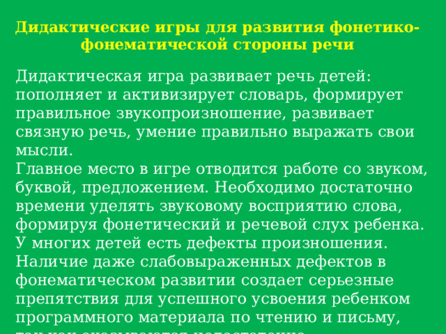 Дидактические игры для развития фонетико-фонематической стороны речи Дидактическая игра развивает речь детей: пополняет и активизирует словарь, формирует правильное звукопроизношение, развивает связную речь, умение правильно выражать свои мысли. Главное место в игре отводится работе со звуком, буквой, предложением. Необходимо достаточно времени уделять звуковому восприятию слова, формируя фонетический и речевой слух ребенка. У многих детей есть дефекты произношения. Наличие даже слабовыраженных дефектов в фонематическом развитии создает серьезные препятствия для успешного усвоения ребенком программного материала по чтению и письму, так как оказываются недостаточно сформированными практические обобщения о звуковом составе слова. 