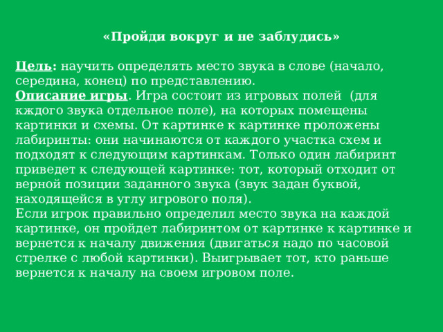 «Пройди вокруг и не заблудись»  Цель : научить определять место звука в слове (начало, середина, конец) по представлению. Описание игры . Игра состоит из игровых полей (для кждого звука отдельное поле), на которых помещены картинки и схемы. От картинке к картинке проложены лабиринты: они начинаются от каждого участка схем и подходят к следующим картинкам. Только один лабиринт приведет к следующей картинке: тот, который отходит от верной позиции заданного звука (звук задан буквой, находящейся в углу игрового поля). Если игрок правильно определил место звука на каждой картинке, он пройдет лабиринтом от картинке к картинке и вернется к началу движения (двигаться надо по часовой стрелке с любой картинки). Выигрывает тот, кто раньше вернется к началу на своем игровом поле. 