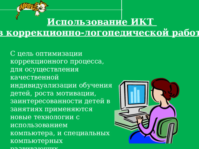 Использование ИКТ в коррекционно-логопедической работе С цель оптимизации коррекционного процесса, для осуществления качественной индивидуализации обучения детей, роста мотивации, заинтересованности детей в занятиях применяются новые технологии с использованием компьютера, и специальных компьютерных развивающих, коррекционных программ. 