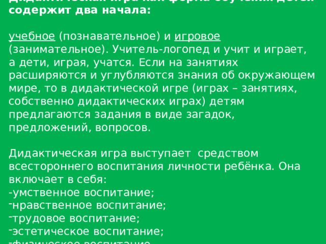 Дидактическая игра как форма обучения детей  содержит два начала:  учебное (познавательное) и игровое (занимательное). Учитель-логопед и учит и играет, а дети, играя, учатся. Если на занятиях расширяются и углубляются знания об окружающем мире, то в дидактической игре (играх – занятиях, собственно дидактических играх) детям предлагаются задания в виде загадок, предложений, вопросов. Дидактическая игра выступает средством всестороннего воспитания личности ребёнка. Она включает в себя: -умственное воспитание; нравственное воспитание; трудовое воспитание; эстетическое воспитание; физическое воспитание. 