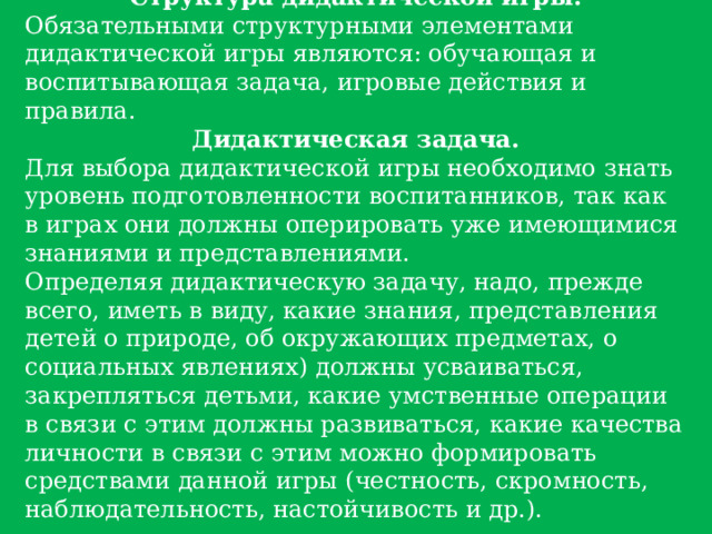 Структура дидактической игры. Обязательными структурными элементами дидактической игры являются: обучающая и воспитывающая задача, игровые действия и правила. Дидактическая задача. Для выбора дидактической игры необходимо знать уровень подготовленности воспитанников, так как в играх они должны оперировать уже имеющимися знаниями и представлениями. Определяя дидактическую задачу, надо, прежде всего, иметь в виду, какие знания, представления детей о природе, об окружающих предметах, о социальных явлениях) должны усваиваться, закрепляться детьми, какие умственные операции в связи с этим должны развиваться, какие качества личности в связи с этим можно формировать средствами данной игры (честность, скромность, наблюдательность, настойчивость и др.). 