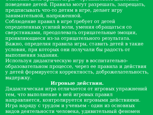 Игровые правила. Основная цель правил игры – организовать действия, поведение детей. Правила могут разрешать, запрещать, предписывать что-то детям в игре, делает игру занимательной, напряженной. Соблюдение правил в игре требует от детей определенных усилий воли, умения обращаться со сверстниками, преодолевать отрицательные эмоции, проявляющиеся из-за отрицательного результата. Важно, определяя правила игры, ставить детей в такие условия, при которых они получали бы радость от выполнения задания. Используя дидактическую игру в воспитательно-образовательном процессе, через ее правила и действия у детей формируется корректность, доброжелательность, выдержку. Игровые действия. Дидактическая игра отличается от игровых упражнений тем, что выполнение в ней игровых правил направляется, контролируется игровыми действиями. Игра наряду с трудом и ученьем - один из основных видов деятельности человека, удивительный феномен нашего существования. 