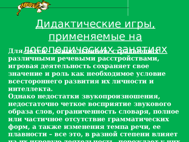 Дидактические игры, применяемые на логопедических занятиях  Для детей - дошкольников, страдающих различными речевыми расстройствами, игровая деятельность сохраняет свое значение и роль как необходимое условие всестороннего развития их личности и интеллекта. Однако недостатки звукопроизношения, недостаточно четкое восприятие звукового образа слов, ограниченность словаря, полное или частичное отсутствие грамматических форм, а также изменения темпа речи, ее плавности – все это, в разной степени влияет  на их игровую деятельность, порождает у них и особенности поведения в игре. Дидактические игры используются для решения всех задач речевого развития. 