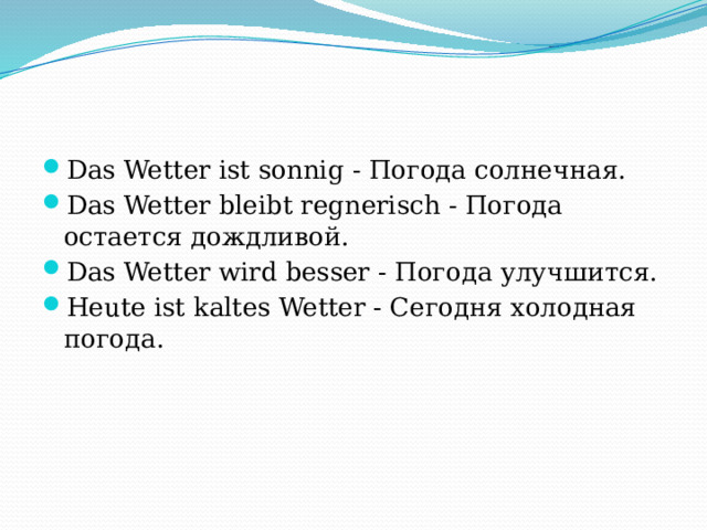 Das Wetter ist sonnig - Погода солнечная. Das Wetter bleibt regnerisch - Погода остается дождливой. Das Wetter wird besser - Погода улучшится. Heute ist kaltes Wetter - Сегодня холодная погода. 