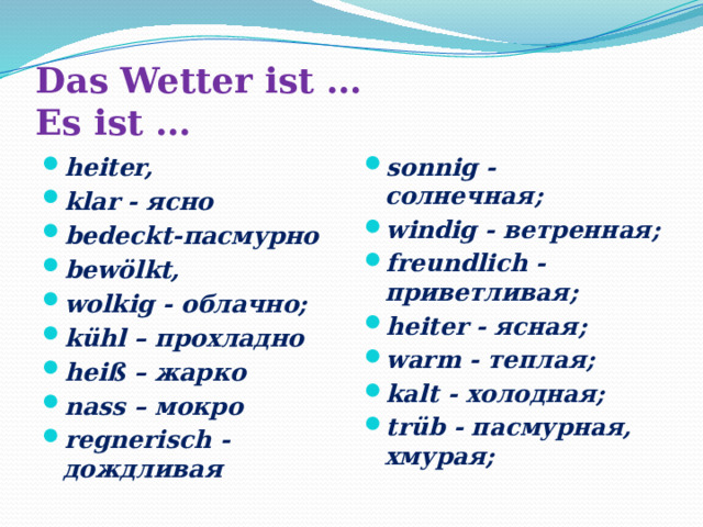 Das Wetter ist …  Es ist … heiter, klar - ясно bedeckt-пасмурно bewölkt, wolkig - облачно; kühl – прохладно heiß – жарко nass – мокро regnerisch - дождливая sonnig - солнечная; windig - ветренная; freundlich - приветливая; heiter - ясная; warm - теплая; kalt - холодная; trüb - пасмурная, хмурая; 
