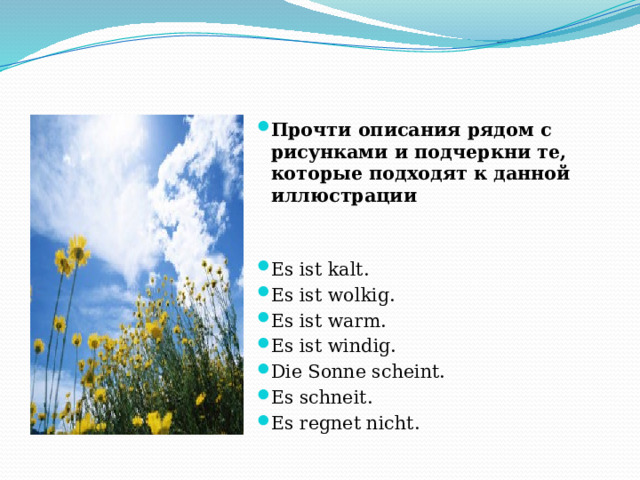 Прочти описания рядом с рисунками и подчеркни те, которые подходят к данной иллюстрации Es ist kalt. Es ist wolkig. Es ist warm. Es ist windig. Die Sonne scheint. Es schneit. Es regnet nicht. 