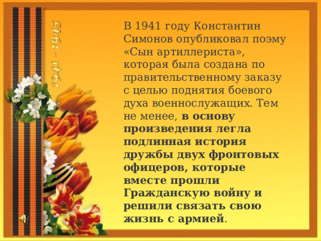 В 1941 году Константин Симонов опубликовал поэму «Сын артиллериста», которая была создана по правительственному заказу с целью поднятия боевого духа военнослужащих. Тем не менее,  в основу произведения легла подлинная история дружбы двух фронтовых офицеров, которые вместе прошли Гражданскую войну и решили связать свою жизнь с армией . 