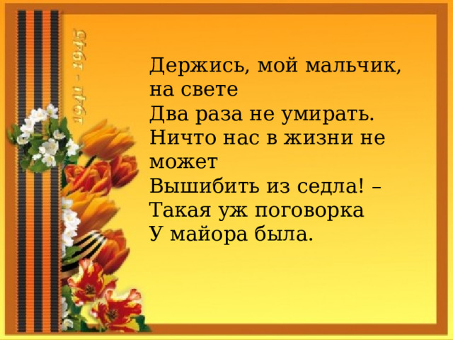Держись, мой мальчик, на свете Два раза не умирать. Ничто нас в жизни не может Вышибить из седла! – Такая уж поговорка У майора была.  
