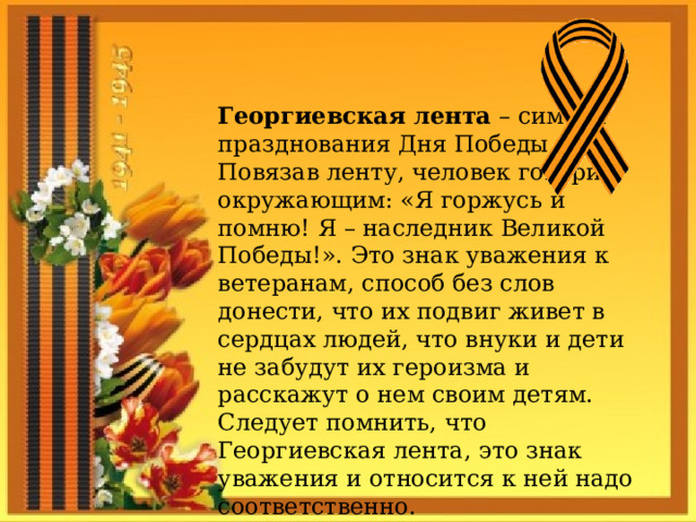 Георгиевская лента – символ празднования Дня Победы. Повязав ленту, человек говорит окружающим: «Я горжусь и помню! Я – наследник Великой Победы!». Это знак уважения к ветеранам, способ без слов донести, что их подвиг живет в сердцах людей, что внуки и дети не забудут их героизма и расскажут о нем своим детям. Следует помнить, что Георгиевская лента, это знак уважения и относится к ней надо соответственно. 