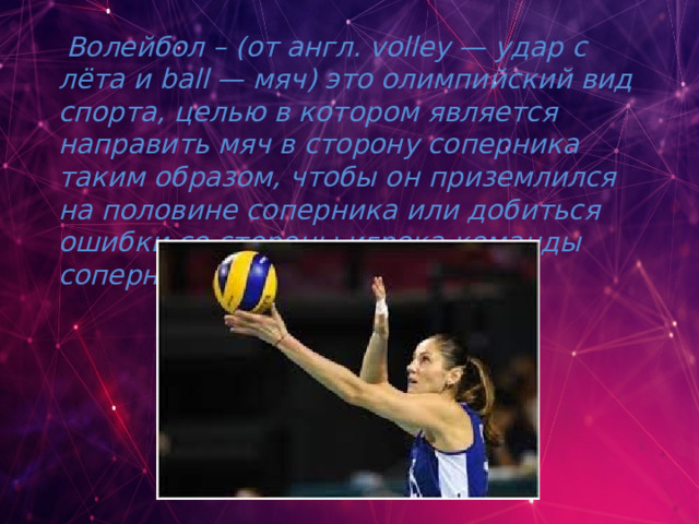  Волейбол – (от англ. volley — удар с лёта и ball — мяч) это олимпийский вид спорта, целью в котором является направить мяч в сторону соперника таким образом, чтобы он приземлился на половине соперника или добиться ошибки со стороны игрока команды соперника.  