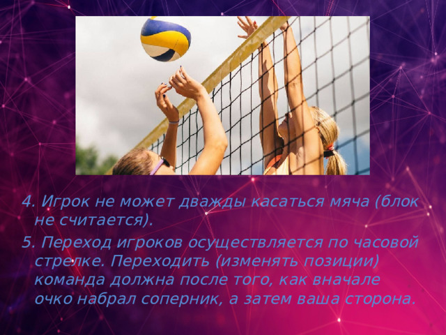 4. Игрок не может дважды касаться мяча (блок не считается). 5. Переход игроков осуществляется по часовой стрелке. Переходить (изменять позиции) команда должна после того, как вначале очко набрал соперник, а затем ваша сторона. 