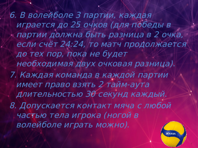 6. В волейболе 3 партии, каждая играется до 25 очков (для победы в партии должна быть разница в 2 очка, если счёт 24:24, то матч продолжается до тех пор, пока не будет необходимая двух очковая разница). 7. Каждая команда в каждой партии имеет право взять 2 тайм-аута длительностью 30 секунд каждый. 8. Допускается контакт мяча с любой частью тела игрока (ногой в волейболе играть можно). 