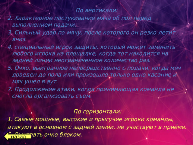 По вертикали: 2. Характерное постукивание мяча об пол перед выполнением подачи. 3. Сильный удар по мячу, после которого он резко летит вниз. 4. специальный игрок защиты, который может заменить любого игрока на площадке, когда тот находится на задней линии неограниченное количество раз. 5. Очко, выигранное непосредственно с подачи, когда мяч доведен до пола или произошло только одно касание и мяч ушел в аут. 7. Продолжение атаки, когда принимающая команда не смогла организовать съем.  По горизонтали: Самые мощные, высокие и прыгучие игроки команды, атакуют в основном с задней линии, не участвуют в приёме. 6. Выиграть очко блоком.  назад 