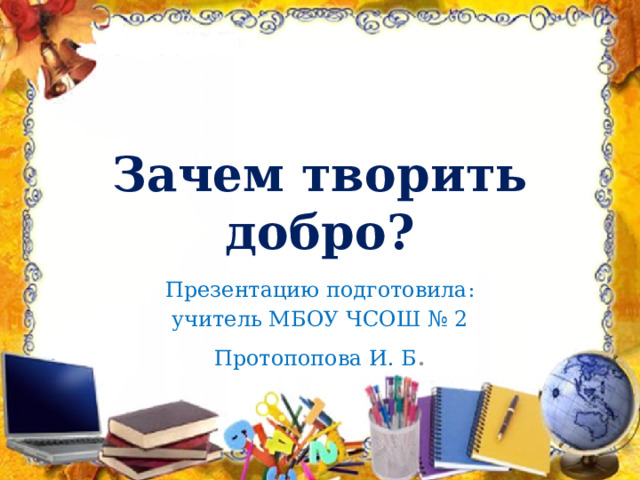 Зачем творить добро? Презентацию подготовила: учитель МБОУ ЧСОШ № 2 Протопопова И. Б . 
