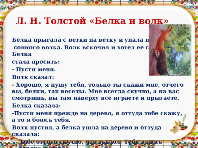 Л. Н. Толстой «Белка и волк» Белка прыгала с ветки на ветку и упала прямо на  сонного волка. Волк вскочил и хотел ее съесть. Белка стала просить: - Пусти меня. Волк сказал: - Хорошо, я пущу тебя, только ты скажи мне, отчего вы, белки, так веселы. Мне всегда скучно, а на вас смотришь, вы там наверху все играете и прыгаете. Белка сказала: -Пусти меня прежде на дерево, я оттуда тебе скажу, а то я боюсь тебя. Волк пустил, а белка ушла на дерево и оттуда сказала: Тебе оттого скучно, что ты зол. Тебе злость сердце жжет. А мы веселы оттого, что мы добры и зла никому не делаем.   