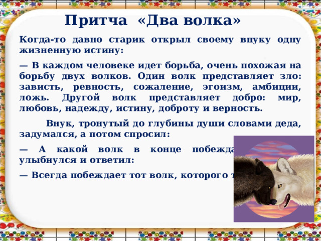 Притча «Два волка»   Когда-то давно старик открыл своему внуку одну жизненную истину: — В каждом человеке идет борьба, очень похожая на борьбу двух волков. Один волк представляет зло: зависть, ревность, сожаление, эгоизм, амбиции, ложь. Другой волк представляет добро: мир, любовь, надежду, истину, доброту и верность.  Внук, тронутый до глубины души словами деда, задумался, а потом спросил: — А какой волк в конце побеждает? Старик улыбнулся и ответил: — Всегда побеждает тот волк, которого ты кормишь. 